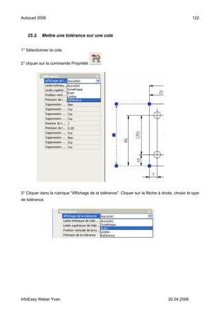 Autocad 2006                                                                                        122



   25.2.    Mettre une tolérance sur une cote


1° Sélectionner la cote.


2° cliquer sur la commande Propriété




3° Cliquer dans la rubrique "Affichage de la tolérance". Cliquer sur la flèche à droite, choisir le type
de tolérance.




InfoEasy Weber Yvan                                                                   20.04.2008
 