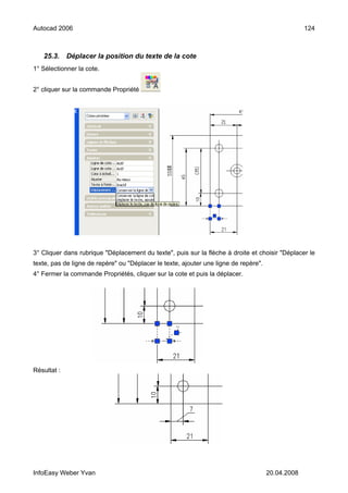 Autocad 2006                                                                                       124



   25.3.     Déplacer la position du texte de la cote
1° Sélectionner la cote.


2° cliquer sur la commande Propriété




3° Cliquer dans rubrique "Déplacement du texte", puis sur la flèche à droite et choisir "Déplacer le
texte, pas de ligne de repère" ou "Déplacer le texte, ajouter une ligne de repère".
4° Fermer la commande Propriétés, cliquer sur la cote et puis la déplacer.




Résultat :




InfoEasy Weber Yvan                                                                   20.04.2008
 