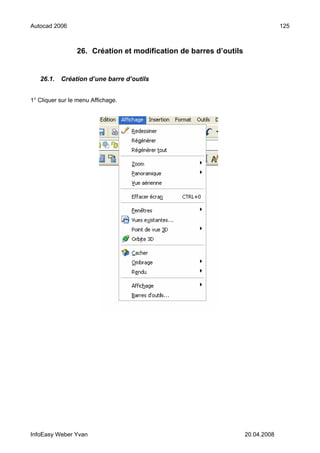 Autocad 2006                                                                    125



                 26. Création et modification de barres d’outils


   26.1.   Création d’une barre d’outils


1° Cliquer sur le menu Affichage.




InfoEasy Weber Yvan                                                20.04.2008
 