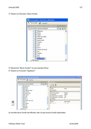 Autocad 2006                                                                                      127


4° Cliquer sur Nouveau / Barre d'outils.




5° Renommer "Barre d'outils1" en par exemple Perso.
6° Cliquer sur le bouton "Appliquer".




la nouvelle barre d'outils est affichée, elle n'a pas encore d'outils disponibles.




InfoEasy Weber Yvan                                                                  20.04.2008
 