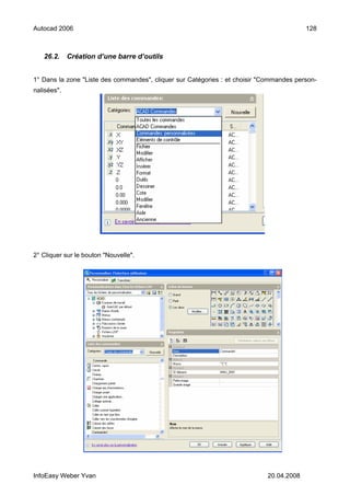 Autocad 2006                                                                             128



   26.2.     Création d’une barre d’outils


1° Dans la zone "Liste des commandes", cliquer sur Catégories : et choisir "Commandes person-
nalisées".




2° Cliquer sur le bouton "Nouvelle".




InfoEasy Weber Yvan                                                         20.04.2008
 