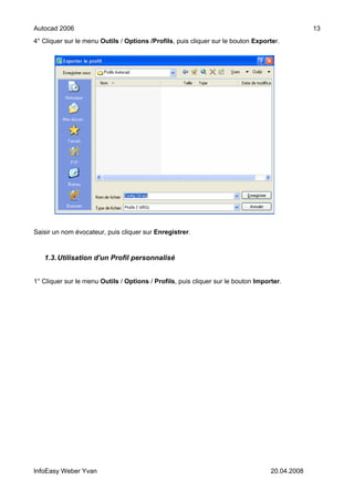 Autocad 2006                                                                                    13
4° Cliquer sur le menu Outils / Options /Profils, puis cliquer sur le bouton Exporter.




Saisir un nom évocateur, puis cliquer sur Enregistrer.


   1.3. Utilisation d'un Profil personnalisé


1° Cliquer sur le menu Outils / Options / Profils, puis cliquer sur le bouton Importer.




InfoEasy Weber Yvan                                                                20.04.2008
 