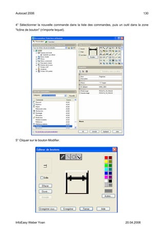 Autocad 2006                                                                             130


4° Sélectionner la nouvelle commande dans la liste des commandes, puis un outil dans la zone
"Icône de bouton" (n'importe lequel).




5° Cliquer sur le bouton Modifier.




InfoEasy Weber Yvan                                                         20.04.2008
 
