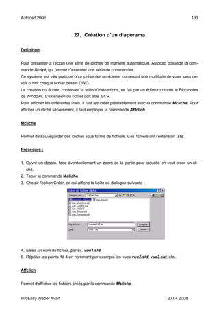 Autocad 2006                                                                                     133



                               27. Création d’un diaporama

Définition


Pour présenter à l'écran une série de clichés de manière automatique, Autocad possède la com-
mande Script, qui permet d'exécuter une série de commandes.
Ce système est très pratique pour présenter un dossier contenant une multitude de vues sans de-
voir ouvrir chaque fichier dessin DWG.
La création du fichier, contenant la suite d'instructions, se fait par un éditeur comme le Bloc-notes
de Windows. L'extension du fichier doit être .SCR.
Pour afficher les différentes vues, il faut les créer préalablement avec la commande Mcliche. Pour
afficher un cliché séparément, il faut employer la commande Affclich.


Mcliche


Permet de sauvegarder des clichés sous forme de fichiers. Ces fichiers ont l'extension .sld.


Procédure :


1. Ouvrir un dessin, faire éventuellement un zoom de la partie pour laquelle on veut créer un cli-
   ché.
2. Taper la commande Mcliche.
3. Choisir l'option Créer, ce qui affiche la boîte de dialogue suivante :




4. Saisir un nom de fichier, par ex. vue1.sld.
5. Répéter les points 1à 4 en nommant par exemple les vues vue2.sld, vue3.sld, etc..


Affclich


Permet d'afficher les fichiers créés par la commande Mcliche.


InfoEasy Weber Yvan                                                                20.04.2008
 
