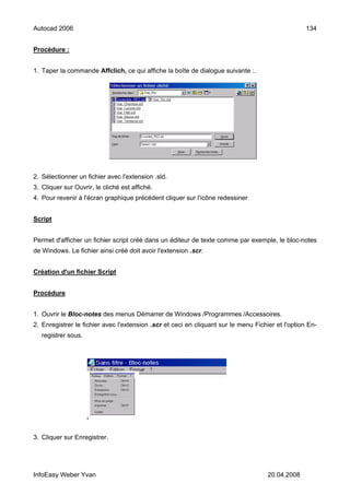 Autocad 2006                                                                                       134


Procédure :


1. Taper la commande Affclich, ce qui affiche la boîte de dialogue suivante :.




2. Sélectionner un fichier avec l'extension .sld.
3. Cliquer sur Ouvrir, le cliché est affiché.
4. Pour revenir à l'écran graphique précédent cliquer sur l'icône redessiner


Script


Permet d'afficher un fichier script créé dans un éditeur de texte comme par exemple, le bloc-notes
de Windows. Le fichier ainsi créé doit avoir l'extension .scr.


Création d'un fichier Script


Procédure


1. Ouvrir le Bloc-notes des menus Démarrer de Windows /Programmes /Accessoires.
2. Enregistrer le fichier avec l'extension .scr et ceci en cliquant sur le menu Fichier et l'option En-
   registrer sous.




3. Cliquer sur Enregistrer.




InfoEasy Weber Yvan                                                                  20.04.2008
 