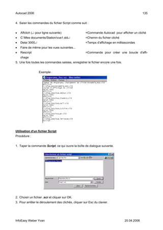 Autocad 2006                                                                                     135


4. Saisir les commandes du fichier Script comme suit :


•   Affclich (↵ pour ligne suivante)                 =Commande Autocad pour afficher un cliché
•   C:Mes documents/Station/vue1.sld↵               =Chemin du fichier cliché
•   Delai 3000↵                                      =Temps d'affichage en millisecondes
•   Faire de même pour les vues suivantes...
•   Rescript                                         =Commande pour créer une boucle d'affi-
    chage
5. Une fois toutes les commandes saisies, enregistrer le fichier encore une fois.


                  Exemple .




Utilisation d'un fichier Script
Procédure :


1. Taper la commande Script, ce qui ouvre la boîte de dialogue suivante.




2. Choisir un fichier .scr et cliquer sur OK.
3. Pour arrêter le déroulement des clichés, cliquer sur Esc du clavier.




InfoEasy Weber Yvan                                                                 20.04.2008
 