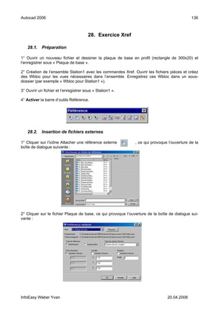 Autocad 2006                                                                                  136



                                        28. Exercice Xref

   28.1.    Préparation

1° Ouvrir un nouveau fichier et dessiner la plaque de base en profil (rectangle de 300x20) et
l’enregistrer sous « Plaque de base ».

2° Création de l’ensemble Station1 avec les commandes Xref. Ouvrir les fichiers pièces et créez
des Wbloc pour les vues nécessaires dans l’ensemble. Enregistrez ces Wbloc dans un sous-
dossier (par exemple « Wbloc pour Station1 »).

3° Ouvrir un fichier et l’enregistrer sous « Station1 ».

4° Activer la barre d’outils Référence.




   28.2.    Insertion de fichiers externes

1° Cliquer sur l’icône Attacher une référence externe          , ce qui provoque l’ouverture de la
boîte de dialogue suivante :




2° Cliquer sur le fichier Plaque de base, ce qui provoque l’ouverture de la boîte de dialogue sui-
vante :




InfoEasy Weber Yvan                                                              20.04.2008
 