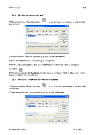 Autocad 2006                                                                                     138



   28.4.      Modifier un composant Xref


1° Cliquer sur l’icône Référence externe          , ce qui provoque l’ouverture de la boîte de dialo-
gue suivante :




2° Sélectionner une référence à modifier et cliquer sur le bouton Ouvrir.

3° Faire les modifications du composant, puis l’enregistrer.

4° Ouvrir à nouveau la boîte de dialogue Gestionnaire des références externes en cliquant

sur l’icône

5° Cliquer sur le bouton Recharger pour mettre à jour le composant modifier. Toutes les occurren-
ces du composant sont misent à jour.

   28.5.      Détacher (supprimer) une référence externe


1° Cliquer sur l’icône Référence externe          , ce qui provoque l’ouverture de la boîte de dialo-
gue suivante :

2° Sélectionner le fichier à supprimer et cliquer sur le bouton Détacher.




InfoEasy Weber Yvan                                                                20.04.2008
 
