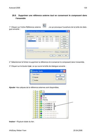 Autocad 2006                                                                                      139



   28.6. Supprimer une référence externe tout en conservant le composant dans
       l’ensemble



1° Cliquer sur l’icône Référence externe           , ce qui provoque l’ouverture de la boîte de dialo-
gue suivante :




2° Sélectionner le fichier à supprimer la référence et à conserver le composant dans l’ensemble.

3° Cliquer sur le bouton Lier, ce qui ouvre la boîte de dialogue suivante :




Ajouter =les calques de la référence externes sont disponibles.




Insérer = Rupture totale du lien.



InfoEasy Weber Yvan                                                                 20.04.2008
 