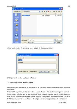 Autocad 2006                                                                                         14




cliquer sur le bouton Ouvrir, ce qui ouvre la boîte de dialogue suivante :




2° Cliquer sur le bouton Appliquer & Fermer.


3° Cliquer sur le bouton Définir Courant.


Une fois un profil sauvegardé, on peut exporter ou importer le fichier .arg vers ou depuis différents
ordinateurs.
Si on modifie le profil courant au cours d'une session Autocad et qu'on désire enregistrer ces modi-
fications dans le fichier .arg, on doit exporter le profil. Lorsqu'on exporte le profil modifié sous son
nom courant, Autocad met à jour le fichier .arg pour y intégrer les nouvelles données. Ensuite il
faut à nouveau importer ce profil dans Autocad pour actualiser les paramètres du profil courant.

InfoEasy Weber Yvan                                                                   20.04.2008
 