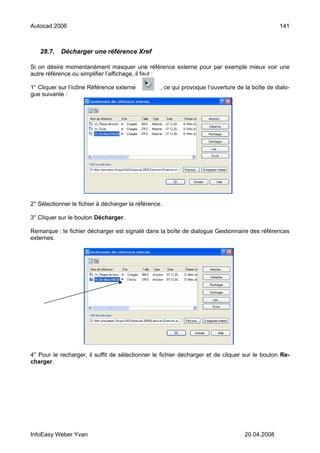 Autocad 2006                                                                                      141



   28.7.    Décharger une référence Xref

Si on désire momentanément masquer une référence externe pour par exemple mieux voir une
autre référence ou simplifier l’affichage, il faut :

1° Cliquer sur l’icône Référence externe           , ce qui provoque l’ouverture de la boîte de dialo-
gue suivante :




2° Sélectionner le fichier à décharger la référence.

3° Cliquer sur le bouton Décharger.

Remarque : le fichier décharger est signalé dans la boîte de dialogue Gestionnaire des références
externes.




4° Pour le recharger, il suffit de sélectionner le fichier décharger et de cliquer sur le bouton Re-
charger.




InfoEasy Weber Yvan                                                                 20.04.2008
 