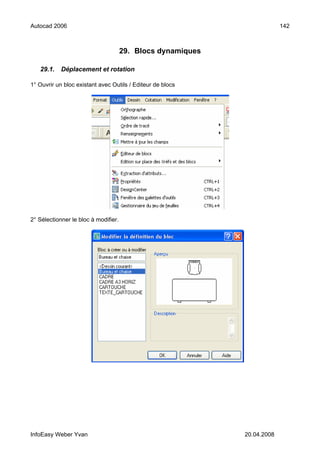 Autocad 2006                                                              142



                                      29. Blocs dynamiques

   29.1.    Déplacement et rotation

1° Ouvrir un bloc existant avec Outils / Editeur de blocs




2° Sélectionner le bloc à modifier.




InfoEasy Weber Yvan                                          20.04.2008
 