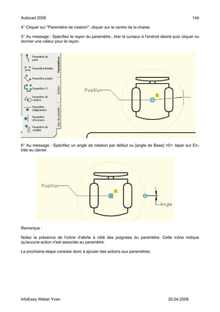 Autocad 2006                                                                                     144

4° Cliquer sur "Paramètre de rotation", cliquer sur le centre de la chaise.

5° Au message : Spécifiez le rayon du paramètre:, tirer le curseur à l'endroit désiré puis cliquer ou
donner une valeur pour le rayon.




6° Au message : Spécifiez un angle de rotation par défaut ou [angle de Base] <0>: taper sur En-
trée au clavier.




Remarque :

Notez la présence de l'icône d'alerte à côté des poignées du paramètre. Cette icône indique
qu'aucune action n'est associée au paramètre.

La prochaine étape consiste donc à ajouter des actions aux paramètres.




InfoEasy Weber Yvan                                                                20.04.2008
 