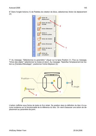 Autocad 2006                                                                                     145

6° Dans l'onglet Actions (1) de Palettes de création de blocs, sélectionnez Action de déplacement
(2).




                                                                 2




                                                                         1




7° Au message, "Sélectionnez le paramètre:" cliquer sur la ligne Position (1). Puis au message,
"Choix des objets:" sélectionner la chaise et return. Au message, "Spécifiez l'emplacement de l'ac-
tion ou [Variateur/Décalage]:", positionner l'icône Déplacer (2).




                                                                 1
                                  2




L'action s'affiche sous forme de texte et d'un éclair. Sa position dans la définition du bloc n'a au-
cune incidence sur la fonctionnalité de la référence du bloc. On vient d'associer une action de dé-
placement au paramètre de point.




InfoEasy Weber Yvan                                                                20.04.2008
 
