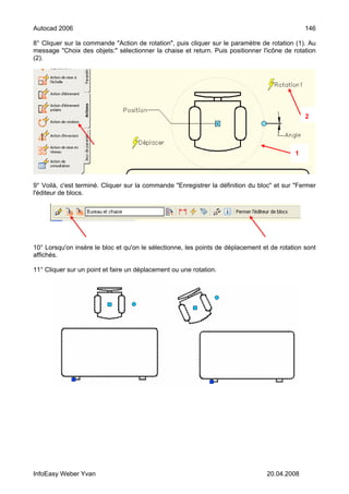 Autocad 2006                                                                                   146

8° Cliquer sur la commande "Action de rotation", puis cliquer sur le paramètre de rotation (1). Au
message "Choix des objets:" sélectionner la chaise et return. Puis positionner l'icône de rotation
(2).




                                                                                               2




                                                                                           1




9° Voilà, c'est terminé. Cliquer sur la commande "Enregistrer la définition du bloc" et sur "Fermer
l'éditeur de blocs.




10° Lorsqu'on insère le bloc et qu'on le sélectionne, les points de déplacement et de rotation sont
affichés.

11° Cliquer sur un point et faire un déplacement ou une rotation.




InfoEasy Weber Yvan                                                              20.04.2008
 