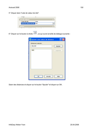 Autocad 2006                                                                                         150


5° Cliquer dans "Liste de valeur de dist".




6° Cliquer sur le bouton à droite      , ce qui ouvre la boîte de dialogue suivante :




Saisir des distances et cliquer sur le bouton "Ajouter" et cliquer sur OK.




InfoEasy Weber Yvan                                                                     20.04.2008
 