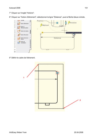 Autocad 2006                                                                                        151

7° Cliquer sur l'onglet "Actions".

8° Cliquer sur "Action d'étirement", sélectionner la ligne "Distance", puis la flèche bleue à droite.




9° Définir le cadre de l'étirement.




                  1




                                                                                             2




InfoEasy Weber Yvan                                                                   20.04.2008
 