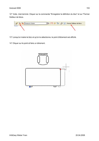 Autocad 2006                                                                                       153


12° Voilà, c'est terminé. Cliquer sur la commande "Enregistrer la définition du bloc" et sur "Fermer
l'éditeur de blocs.




13° Lorsqu'on insère le bloc et qu'on le sélectionne, le point d'étirement est affiché.


14° Cliquer sur le point et faire un étirement.




InfoEasy Weber Yvan                                                                   20.04.2008
 
