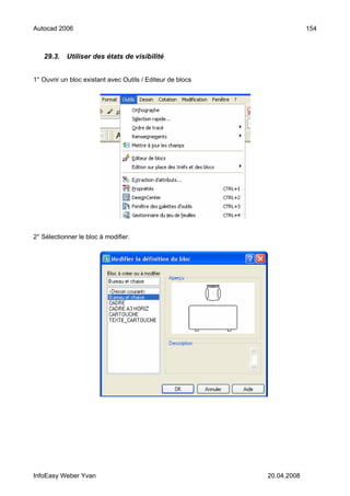 Autocad 2006                                                             154



   29.3.    Utiliser des états de visibilité


1° Ouvrir un bloc existant avec Outils / Editeur de blocs




2° Sélectionner le bloc à modifier.




InfoEasy Weber Yvan                                         20.04.2008
 