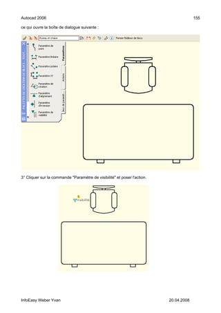 Autocad 2006                                                                           155

ce qui ouvre la boîte de dialogue suivante :




3° Cliquer sur la commande "Paramètre de visibilité" et poser l'action.




InfoEasy Weber Yvan                                                       20.04.2008
 