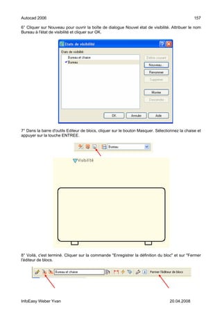 Autocad 2006                                                                                    157

6° Cliquer sur Nouveau pour ouvrir la boîte de dialogue Nouvel état de visibilité. Attribuer le nom
Bureau à l'état de visibilité et cliquer sur OK.




7° Dans la barre d'outils Editeur de blocs, cliquer sur le bouton Masquer. Sélectionnez la chaise et
appuyer sur la touche ENTREE.




8° Voilà, c'est terminé. Cliquer sur la commande "Enregistrer la définition du bloc" et sur "Fermer
l'éditeur de blocs.




InfoEasy Weber Yvan                                                               20.04.2008
 