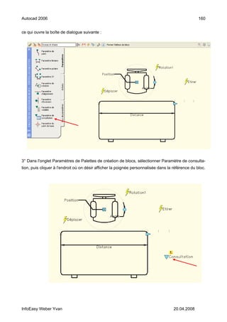Autocad 2006                                                                                       160


ce qui ouvre la boîte de dialogue suivante :




3° Dans l'onglet Paramètres de Palettes de création de blocs, sélectionner Paramètre de consulta-
tion, puis cliquer à l'endroit où on désir afficher la poignée personnalisée dans la référence du bloc.




InfoEasy Weber Yvan                                                                  20.04.2008
 
