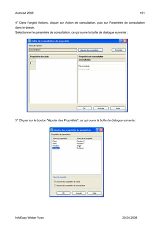 Autocad 2006                                                                                      161


4° Dans l'onglet Actions, cliquer sur Action de consultation, puis sur Paramètre de consultation
dans le dessin.
Sélectionner le paramètre de consultation, ce qui ouvre la boîte de dialogue suivante :




5° Cliquer sur le bouton "Ajouter des Propriétés", ce qui ouvre la boîte de dialogue suivante :




InfoEasy Weber Yvan                                                                 20.04.2008
 