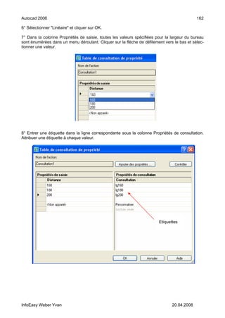 Autocad 2006                                                                                162

6° Sélectionner "Linéaire" et cliquer sur OK.

7° Dans la colonne Propriétés de saisie, toutes les valeurs spécifiées pour la largeur du bureau
sont énumérées dans un menu déroulant. Cliquer sur la flèche de défilement vers le bas et sélec-
tionner une valeur.




8° Entrer une étiquette dans la ligne correspondante sous la colonne Propriétés de consultation.
Attribuer une étiquette à chaque valeur.




                                                                        Etiquettes




InfoEasy Weber Yvan                                                            20.04.2008
 