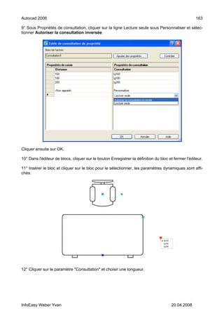 Autocad 2006                                                                                         163

9° Sous Propriétés de consultation, cliquer sur la ligne Lecture seule sous Personnaliser et sélec-
tionner Autoriser la consultation inversée.




Cliquer ensuite sur OK.

10° Dans l'éditeur de blocs, cliquer sur le bouton Enregistrer la définition du bloc et fermer l'éditeur.

11° Insérer le bloc et cliquer sur le bloc pour le sélectionner, les paramètres dynamiques sont affi-
chés.




12° Cliquer sur le paramètre "Consultation" et choisir une longueur.




InfoEasy Weber Yvan                                                                   20.04.2008
 