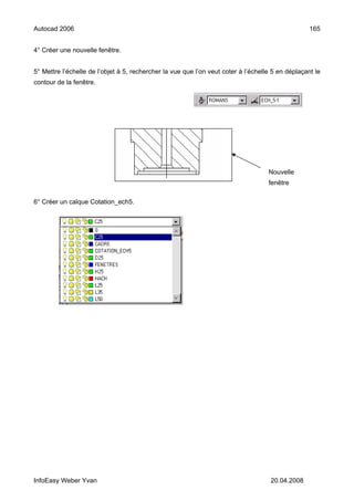 Autocad 2006                                                                                       165


4° Créer une nouvelle fenêtre.


5° Mettre l’échelle de l’objet à 5, rechercher la vue que l’on veut coter à l’échelle 5 en déplaçant le
contour de la fenêtre.




                                                                                    Nouvelle
                                                                                    fenêtre

6° Créer un calque Cotation_ech5.




InfoEasy Weber Yvan                                                                  20.04.2008
 