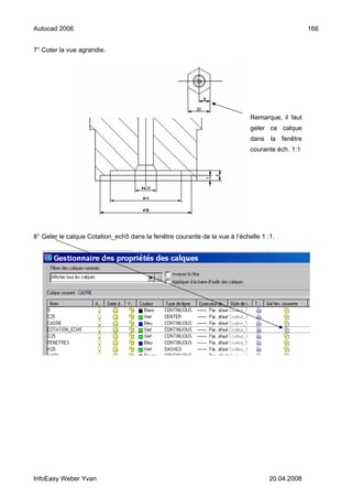 Autocad 2006                                                                                    166


7° Coter la vue agrandie.




                                                                            Remarque, il faut
                                                                            geler ce calque
                                                                            dans la fenêtre
                                                                            courante éch. 1:1




8° Geler le calque Cotation_ech5 dans la fenêtre courante de la vue à l’échelle 1 :1.




InfoEasy Weber Yvan                                                                20.04.2008
 