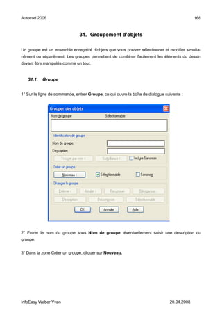 Autocad 2006                                                                                 168



                               31. Groupement d'objets

Un groupe est un ensemble enregistré d'objets que vous pouvez sélectionner et modifier simulta-
nément ou séparément. Les groupes permettent de combiner facilement les éléments du dessin
devant être manipulés comme un tout.


   31.1.   Groupe


1° Sur la ligne de commande, entrer Groupe, ce qui ouvre la boîte de dialogue suivante :




2° Entrer le nom du groupe sous Nom de groupe, éventuellement saisir une description du
groupe.


3° Dans la zone Créer un groupe, cliquer sur Nouveau.




InfoEasy Weber Yvan                                                             20.04.2008
 