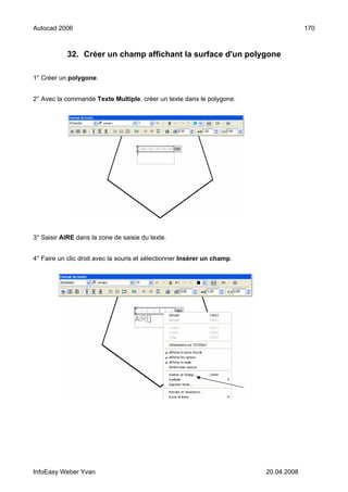 Autocad 2006                                                                           170



            32. Créer un champ affichant la surface d'un polygone

1° Créer un polygone.


2° Avec la commande Texte Multiple, créer un texte dans le polygone.




3° Saisir AIRE dans la zone de saisie du texte.


4° Faire un clic droit avec la souris et sélectionner Insérer un champ.




InfoEasy Weber Yvan                                                       20.04.2008
 