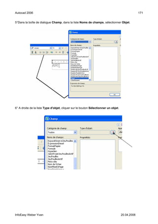 Autocad 2006                                                                                      171


5°Dans la boîte de dialogue Champ, dans la liste Noms de champs, sélectionner Objet.




6° A droite de la liste Type d'objet, cliquer sur le bouton Sélectionner un objet.




InfoEasy Weber Yvan                                                                  20.04.2008
 
