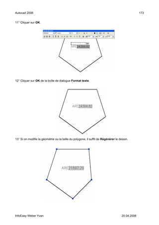 Autocad 2006                                                                                      173


11° Cliquer sur OK.




12° Cliquer sur OK de la boîte de dialogue Format texte.




13° Si on modifie la géométrie ou la taille du polygone, il suffit de Régénérer le dessin.




InfoEasy Weber Yvan                                                                  20.04.2008
 