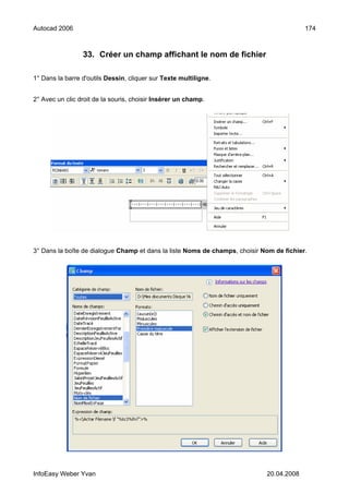 Autocad 2006                                                                              174



                 33. Créer un champ affichant le nom de fichier

1° Dans la barre d'outils Dessin, cliquer sur Texte multiligne.


2° Avec un clic droit de la souris, choisir Insérer un champ.




3° Dans la boîte de dialogue Champ et dans la liste Noms de champs, choisir Nom de fichier.




InfoEasy Weber Yvan                                                          20.04.2008
 