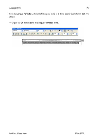 Autocad 2006                                                                                 175


Sous la rubrique Formats: , choisir l'affichage du texte et à droite cocher quel chemin doit être
affiché.


4° Cliquer sur Ok dans la boîte de dialogue Format du texte..




InfoEasy Weber Yvan                                                             20.04.2008
 