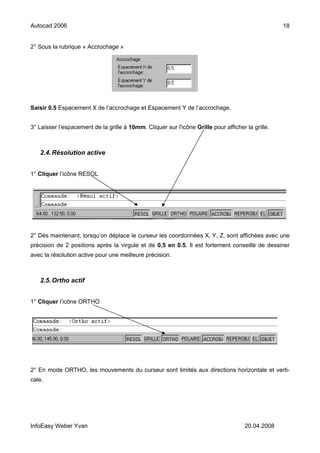 Autocad 2006                                                                                       18


2° Sous la rubrique « Accrochage »




Saisir 0.5 Espacement X de l’accrochage et Espacement Y de l’accrochage.


3° Laisser l’espacement de la grille à 10mm. Cliquer sur l'icône Grille pour afficher la grille.



   2.4. Résolution active


1° Cliquer l’icône RESOL




2° Dès maintenant, lorsqu’on déplace le curseur les coordonnées X, Y, Z, sont affichées avec une
précision de 2 positions après la virgule et de 0,5 en 0.5. Il est fortement conseillé de dessiner
avec la résolution active pour une meilleure précision.



   2.5. Ortho actif


1° Cliquer l’icône ORTHO




2° En mode ORTHO, les mouvements du curseur sont limités aux directions horizontale et verti-
cale.




InfoEasy Weber Yvan                                                                   20.04.2008
 