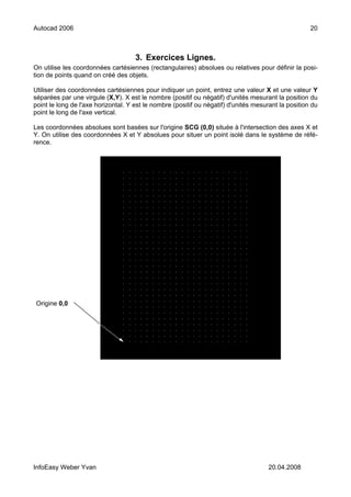 Autocad 2006                                                                                         20



                                     3. Exercices Lignes.
On utilise les coordonnées cartésiennes (rectangulaires) absolues ou relatives pour définir la posi-
tion de points quand on créé des objets.

Utiliser des coordonnées cartésiennes pour indiquer un point, entrez une valeur X et une valeur Y
séparées par une virgule (X,Y). X est le nombre (positif ou négatif) d'unités mesurant la position du
point le long de l'axe horizontal. Y est le nombre (positif ou négatif) d'unités mesurant la position du
point le long de l'axe vertical.

Les coordonnées absolues sont basées sur l'origine SCG (0,0) située à l'intersection des axes X et
Y. On utilise des coordonnées X et Y absolues pour situer un point isolé dans le système de réfé-
rence.




Origine 0,0




InfoEasy Weber Yvan                                                                   20.04.2008
 
