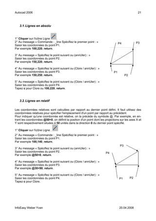 Autocad 2006                                                                                         21



   3.1. Lignes en absolu



1° Cliquer sur l'icône Ligne    .
2° Au message « Commande : _line Spécifiez le premier point : »                                     P3
                                                                                    P4
Saisir les coordonnées du point P1.
Par exemple 100,220, return.

3° Au message « Spécifiez le point suivant ou (annUler) : »
Saisir les coordonnées du point P2.
Par exemple 150,220, return.

4° Au message « Spécifiez le point suivant ou (Clore / annUler) : »
Saisir les coordonnées du point P3.                                            P1
Par exemple 150,250, return.                                                              P2

5° Au message « Spécifiez le point suivant ou (Clore / annUler) : »
Saisir les coordonnées du point P4.
Tapez c pour Clore ou 100,220, return.



   3.2. Lignes en relatif

Les coordonnées relatives sont calculées par rapport au dernier point défini. Il faut utilisez des
coordonnées relatives pour spécifier l'emplacement d'un point par rapport au précédent.
Pour indiquer qu'une coordonnée est relative, on la précède du symbole @. Par exemple, en en-
trant les coordonnées @50<0, on définit la position d'un point dont les projections sur les axes X et
Y sont respectivement situées à 50 unités dans la direction 0 du dernier point spécifié.

1° Cliquer sur l'icône Ligne .
2° Au message « Commande : _line Spécifiez le premier point : »
Saisir les coordonnées du point P1.
Par exemple 100,140, return.
                                                                                     P3
3° Au message « Spécifiez le point suivant ou (annUler) : »
Saisir les coordonnées du point P2.                                     P4
Par exemple @50<0, return.

4° Au message « Spécifiez le point suivant ou (Clore / annUler) : »
Saisir les coordonnées du point P3.
Par exemple @30<90, return.

5° Au message « Spécifiez le point suivant ou (Clore / annUler) : »
Saisir les coordonnées du point P4.                                                 P1         P2
Tapez c pour Clore.




InfoEasy Weber Yvan                                                                 20.04.2008
 