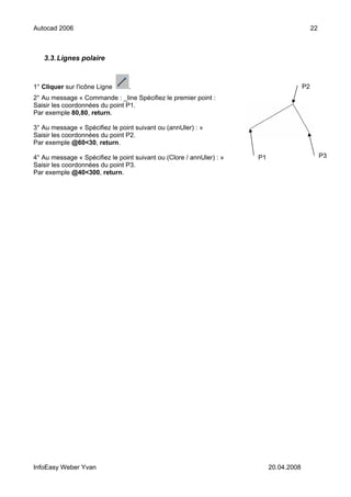 Autocad 2006                                                                                 22



   3.3. Lignes polaire



1° Cliquer sur l'icône Ligne     .                                                      P2
2° Au message « Commande : _line Spécifiez le premier point :
Saisir les coordonnées du point P1.
Par exemple 80,80, return.

3° Au message « Spécifiez le point suivant ou (annUler) : »
Saisir les coordonnées du point P2.
Par exemple @60<30, return.

4° Au message « Spécifiez le point suivant ou (Clore / annUler) : »   P1                          P3
Saisir les coordonnées du point P3.
Par exemple @40<300, return.




InfoEasy Weber Yvan                                                        20.04.2008
 