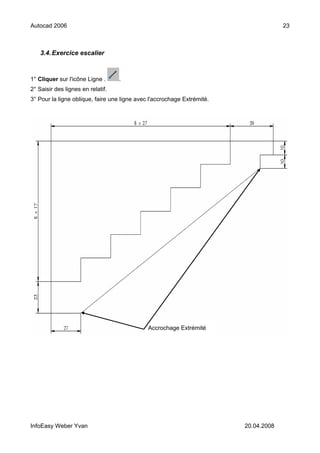 Autocad 2006                                                                          23



    3.4. Exercice escalier



1° Cliquer sur l'icône Ligne .     .
2° Saisir des lignes en relatif.
3° Pour la ligne oblique, faire une ligne avec l'accrochage Extrémité.




                                              Accrochage Extrémité




InfoEasy Weber Yvan                                                      20.04.2008
 