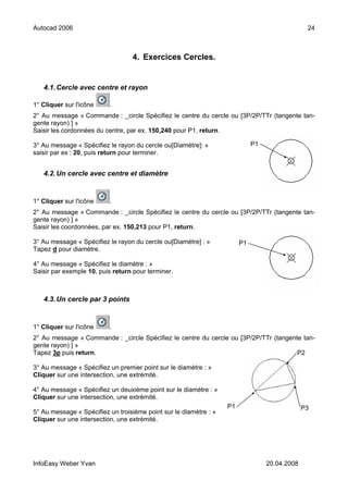 Autocad 2006                                                                                    24



                                  4. Exercices Cercles.


   4.1. Cercle avec centre et rayon

1° Cliquer sur l'icône    .
2° Au message « Commande : _circle Spécifiez le centre du cercle ou [3P/2P/TTr (tangente tan-
gente rayon) ] »
Saisir les cordonnées du centre, par ex. 150,240 pour P1, return.

3° Au message « Spécifiez le rayon du cercle ou[Diamètre]: »                 P1
saisir par ex : 20, puis return pour terminer.


   4.2. Un cercle avec centre et diamètre


1° Cliquer sur l'icône    .
2° Au message « Commande : _circle Spécifiez le centre du cercle ou [3P/2P/TTr (tangente tan-
gente rayon) ] »
Saisir les coordonnées, par ex. 150,213 pour P1, return.

3° Au message « Spécifiez le rayon du cercle ou[Diamètre] : »           P1
Tapez d pour diamètre.

4° Au message « Spécifiez le diamètre : »
Saisir par exemple 10, puis return pour terminer.



   4.3. Un cercle par 3 points


1° Cliquer sur l'icône    .
2° Au message « Commande : _circle Spécifiez le centre du cercle ou [3P/2P/TTr (tangente tan-
gente rayon) ] »
Tapez 3p puis return.                                                                  P2

3° Au message « Spécifiez un premier point sur le diamètre : »
Cliquer sur une intersection, une extrémité.

4° Au message « Spécifiez un deuxième point sur le diamètre : »
Cliquer sur une intersection, une extrémité.
                                                                   P1                          P3
5° Au message « Spécifiez un troisième point sur le diamètre : »
Cliquer sur une intersection, une extrémité.




InfoEasy Weber Yvan                                                               20.04.2008
 