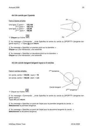 Autocad 2006                                                                                   25



   4.4. Un cercle par 2 points

                                                                           P1
Faire 2 lignes simples

Une ligne 1er point =    125,100
        2ième point =    180,110
Une ligne 1er point =    125,90
        2ième point =    180,80



1° Cliquer sur l'icône     .                                          P2

2° Au message « Commande : _circle Spécifiez le centre du cercle ou [3P/2P/TTr (tangente tan-
gente rayon) ] : » Tapez 2p puis return.

3° Au message « Spécifiez un premier point sur le diamètre: »
Cliquer sur une intersection, une extrémité.

4° Au message « Spécifiez un deuxième point sur le diamètre: »
Cliquer sur une intersection, une extrémité.



   4.5. Un cercle tangent tangent rayon à 2 cercles



Faire 2 cercles simples.                            1ière tangence

Un cercle, centre = 125,50 ; rayon = 10
Un cercle, centre = 150,40 ; diam. = 2.5




                                                     Cercle tangent
                                                                           2ième tangence
1° Cliquer sur l'icône

2° Au message « Commande : _circle Spécifiez le centre du cercle ou [3P/2P/TTr (tangente tan-
gente rayon) ]
Tapez ttr puis return.

3° Au message « Spécifiez un point de l'objet pour la première tangente du cercle : »
Sélectionner la première tangence.

4° Au message « Spécifiez un point de l'objet pour la deuxième tangente du cercle : »
Sélectionner la deuxième tangence.




InfoEasy Weber Yvan                                                               20.04.2008
 