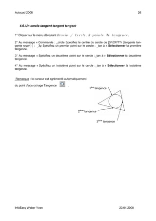 Autocad 2006                                                                                   26



   4.6. Un cercle tangent tangent tangent

1° Cliquer sur le menu déroulant Dessin / Cercle, 3 points de tangence.

2° Au message « Commande : _circle Spécifiez le centre du cercle ou [3P/2P/TTr (tangente tan-
gente rayon) ] : _3p Spécifiez un premier point sur le cercle : _tan à » Sélectionner la première
tangence.

3° Au message « Spécifiez un deuxième point sur le cercle :_tan à » Sélectionner la deuxième
tangence.

4° Au message « Spécifiez un troisième point sur le cercle :_tan à » Sélectionner la troisième
tangence.


Remarque : le curseur est agrémenté automatiquement

du point d'accrochage Tangence          .
                                                         1ière tangence




                                                2ième tangence


                                                                 3ième tangence




InfoEasy Weber Yvan                                                               20.04.2008
 