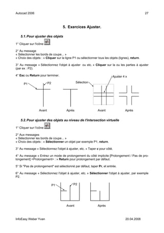 Autocad 2006                                                                                       27



                                    5. Exercices Ajuster.

   5.1. Pour ajuster des objets

1° Cliquer sur l'icône     .

2° Au message
« Sélectionner les bords de coupe... »
« Choix des objets : » Cliquer sur la ligne P1 ou sélectionner tous les objets (lignes), return.

3° Au message « Sélectionnez l'objet à ajuster ou etc. » Cliquer sur la ou les parties à ajuster
(par ex : P2).

4° Esc ou Return pour terminer.                                           Ajuster 4 x

                          P2                   Sélection
      P1




                  Avant                Après                   Avant                Après


   5.2. Pour ajuster des objets au niveau de l'intersection virtuelle

1° Cliquer sur l’icône     .

2° Aux messages
« Sélectionner les bords de coupe... »
« Choix des objets : » Sélectionner un objet par exemple P1, return.

3° Au message « Sélectionnez l'objet à ajuster, etc. » Taper c pour côté.

4° Au message « Entrez un mode de prolongement du côté implicite [Prolongement / Pas de pro-
longement] <Prolongement> : » Return pour prolongement par défaut.

5° Si "Pas de prolongement" est sélectionné par défaut, taper Pr, et entrée.

6° Au message « Sélectionnez l'objet à ajuster, etc. » Sélectionner l'objet à ajuster, par exemple
P2.

                               P1           P2




                                       Avant                   Après



InfoEasy Weber Yvan                                                                 20.04.2008
 