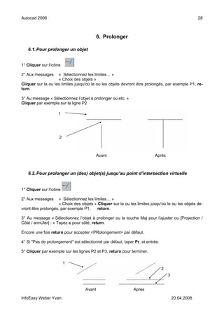 Autocad 2006                                                                                        28



                                           6. Prolonger

   6.1. Pour prolonger un objet


1° Cliquer sur l’icône

2° Aux messages     « Sélectionnez les limites… »
                    « Choix des objets »
Cliquer sur la ou les limites jusqu'où le ou les objets devront être prolongés, par exemple P1, re-
turn.

3° Au message « Sélectionnez l’objet à prolonger ou etc. »
Cliquer par exemple sur la ligne P2

                    1




                     2



                                           Avant                          Après



   6.2. Pour prolonger un (des) objet(s) jusqu’au point d’intersection virtuelle


1° Cliquer sur l’icône

2° Aux messages      « Sélectionnez les limites… »
                     « Choix des objets » Cliquer sur la ou les limites jusqu'où le ou les objets de-
vront être prolongés, par exemple P1,     return.

3° Au message « Sélectionnez l’objet à prolonger ou la touche Maj pour l’ajuster ou [Projection /
Côté / annUler] : » Tapez c pour côté, return.

Encore une fois return pour accepter <PRolongement> par défaut.

4° Si "Pas de prolongement" est sélectionné par défaut, taper Pr, et entrée.

5° Cliquer par exemple sur les lignes P2 et P3, return pour terminer.

                         1
                                                                               2
                                                                                   3


                                   Avant                      Après

InfoEasy Weber Yvan                                                                    20.04.2008
 