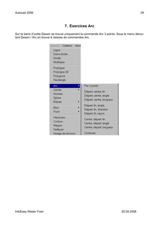 Autocad 2006                                                                                29



                                    7. Exercices Arc

Sur la barre d’outils Dessin se trouve uniquement la commande Arc 3 points. Sous le menu dérou-
lant Dessin / Arc on trouve 4 classes de commandes Arc.




InfoEasy Weber Yvan                                                           20.04.2008
 