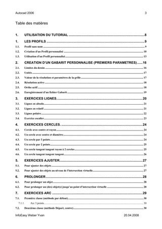 Autocad 2006                                                                                                                                                                       3


Table des matières


1.        UTILISATION DU TUTORIAL ...................................................................................8

1.        LES PROFILS ...........................................................................................................9
1.1.      Profil sans nom .................................................................................................................................................... 9
1.2.      Création d'un Profil personnalisé .................................................................................................................... 10
1.3.      Utilisation d'un Profil personnalisé.................................................................................................................. 13

2.        CREATION D’UN GABARIT PERSONNALISE (PREMIERS PARAMETRES) ......16
2.1.      Limites du dessin ............................................................................................................................................... 16
2.2.      Unités .................................................................................................................................................................. 17
2.3.      Valeur de la résolution et paramètres de la grille ........................................................................................... 17
2.4.      Résolution active ................................................................................................................................................ 18
2.5.      Ortho actif .......................................................................................................................................................... 18
2.6.      Enregistrement d’un fichier Gabarit ............................................................................................................... 19

3.        EXERCICES LIGNES. .............................................................................................20
3.1.      Lignes en absolu................................................................................................................................................. 21
3.2.      Lignes en relatif ................................................................................................................................................. 21
3.3.      Lignes polaire..................................................................................................................................................... 22
3.4.      Exercice escalier................................................................................................................................................. 23

4.        EXERCICES CERCLES. .........................................................................................24
4.1.      Cercle avec centre et rayon............................................................................................................................... 24
4.2.      Un cercle avec centre et diamètre..................................................................................................................... 24
4.3.      Un cercle par 3 points........................................................................................................................................ 24
4.4.      Un cercle par 2 points........................................................................................................................................ 25
4.5.      Un cercle tangent tangent rayon à 2 cercles .................................................................................................... 25
4.6.      Un cercle tangent tangent tangent.................................................................................................................... 26

5.        EXERCICES AJUSTER...........................................................................................27
5.1.      Pour ajuster des objets ...................................................................................................................................... 27
5.2.      Pour ajuster des objets au niveau de l'intersection virtuelle.......................................................................... 27

6.        PROLONGER..........................................................................................................28
6.1.      Pour prolonger un objet.................................................................................................................................... 28
6.2.      Pour prolonger un (des) objet(s) jusqu’au point d’intersection virtuelle ..................................................... 28

7.        EXERCICES ARC ...................................................................................................29
7.1.      Première classe (méthode par défaut).............................................................................................................. 30
     7.1.1.       Arc 3 points................................................................................................................................................. 30
7.2.      Deuxième classe (méthode Départ, centre)...................................................................................................... 30

InfoEasy Weber Yvan                                                                                                                                   20.04.2008
 