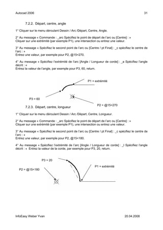 Autocad 2006                                                                                      31


       7.2.2. Départ, centre, angle

1° Cliquer sur le menu déroulant Dessin / Arc /Départ, Centre, Angle.

2° Au message « Commande : _arc Spécifiez le point de départ de l’arc ou [Centre] : »
Cliquer sur une extrémité (par exemple P1), une intersection ou entrez une valeur.

3° Au message « Spécifiez le second point de l’arc ou [Centre / pt Final] : _c spécifiez le centre de
l’arc : »
Entrez une valeur, par exemple pour P2, @15<270.

4° Au message « Spécifiez l’extrémité de l’arc [Angle / Longueur de corde] : _a Spécifiez l’angle
décrit : «
Entrez la valeur de l’angle, par exemple pour P3, 60, return.



                                                       P1 = extrémité




          P3 = 60

                                                              P2 = @15<270
       7.2.3. Départ, centre, longueur

1° Cliquer sur le menu déroulant Dessin / Arc /Départ, Centre, Longueur.

2° Au message « Commande : _arc Spécifiez le point de départ de l’arc ou [Centre] : »
Cliquer sur une extrémité (par exemple P1), une intersection ou entrez une valeur.

3° Au message « Spécifiez le second point de l’arc ou [Centre / pt Final] : _c spécifiez le centre de
l’arc : »
Entrez une valeur, par exemple pour P2, @15<180.

4° Au message « Spécifiez l’extrémité de l’arc [Angle / Longueur de corde] : _l Spécifiez l’angle
décrit : « Entrez la valeur de la corde, par exemple pour P3, 20, return.


                    P3 = 20

                                                            P1 = extrémité
  P2 = @15<180




InfoEasy Weber Yvan                                                                20.04.2008
 